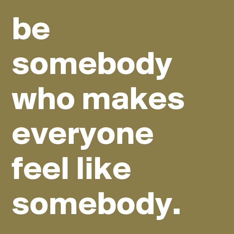 be somebody who makes everyone feel like somebody. 