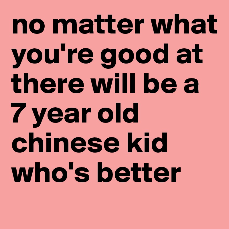 no matter what you're good at
there will be a 7 year old chinese kid who's better