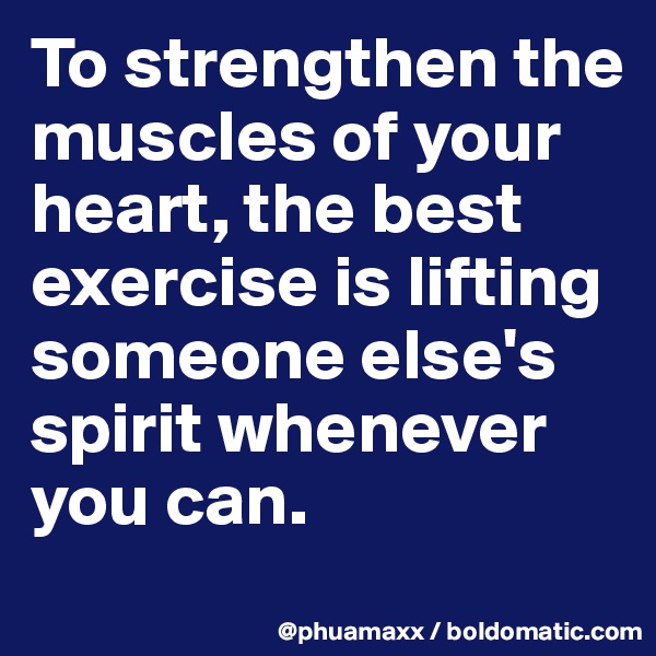 To strengthen the muscles of your heart, the best exercise is lifting someone else's spirit whenever you can.