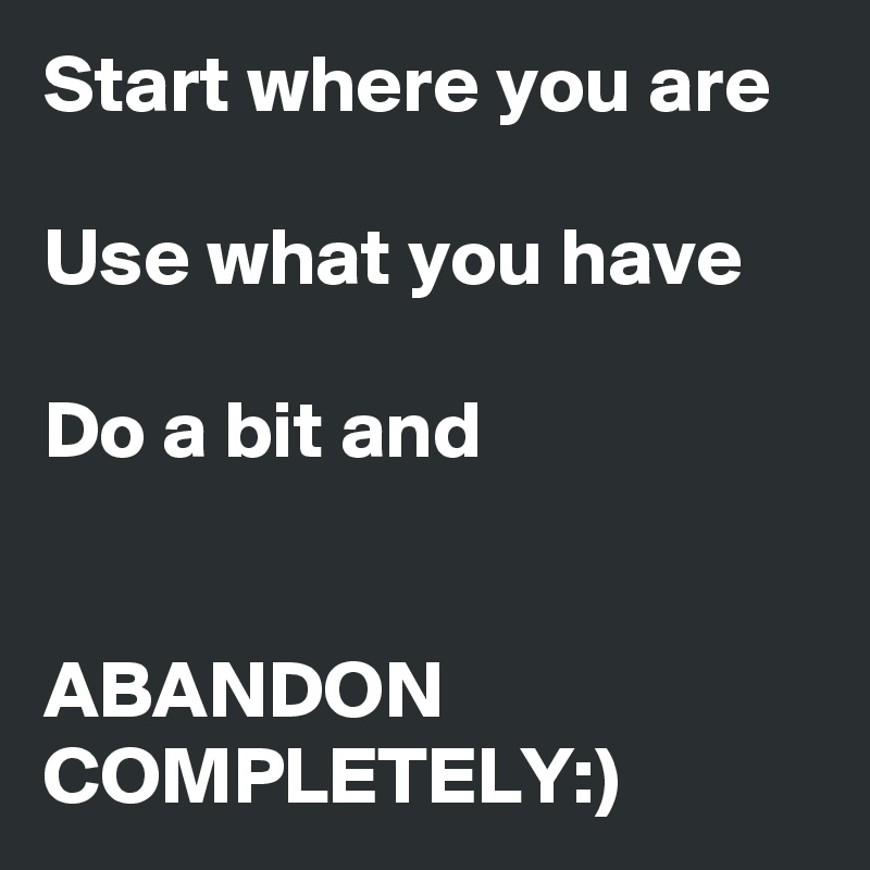 Start where you are

Use what you have

Do a bit and


ABANDON COMPLETELY:)
