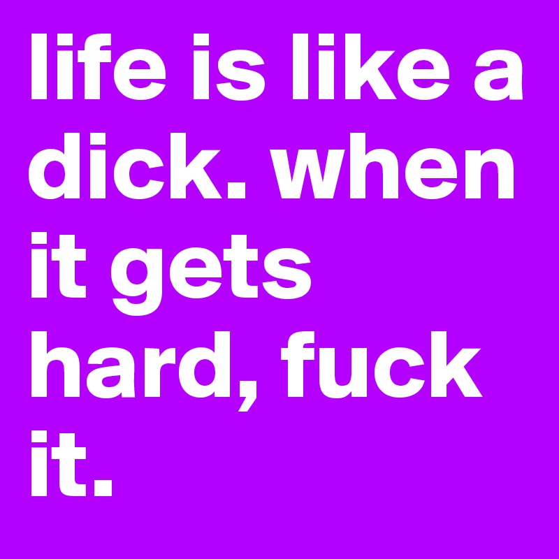 life is like a dick. when it gets hard, fuck it.
