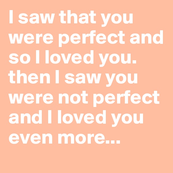 I saw that you were perfect and so I loved you. then I saw you were not perfect and I loved you even more...
