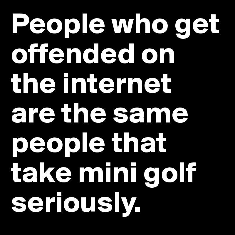 People who get offended on the internet 
are the same people that take mini golf seriously.