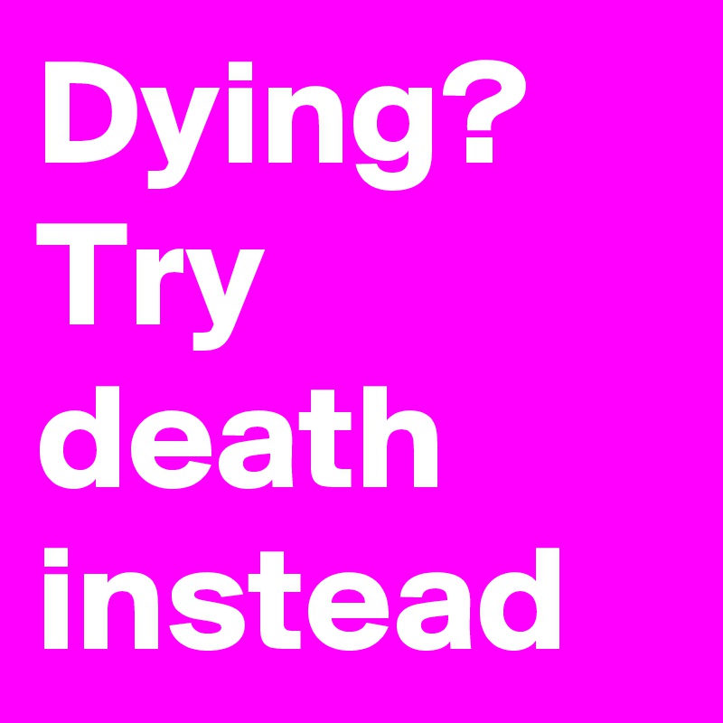 Dying? Try death instead