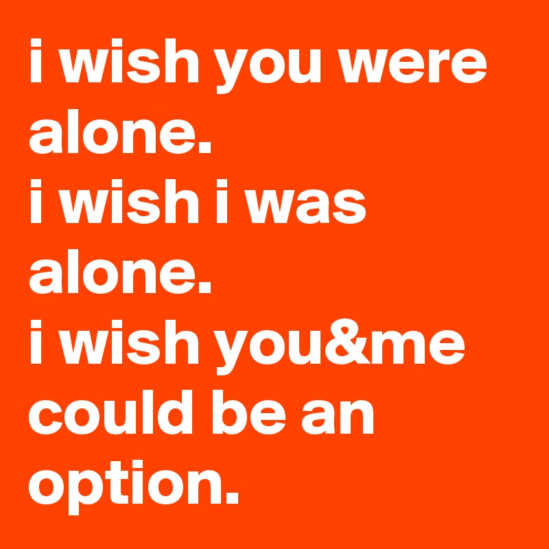 i wish you were alone. 
i wish i was alone. 
i wish you&me could be an option.