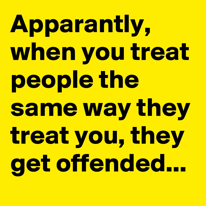 Apparantly, when you treat people the same way they treat you, they get offended...