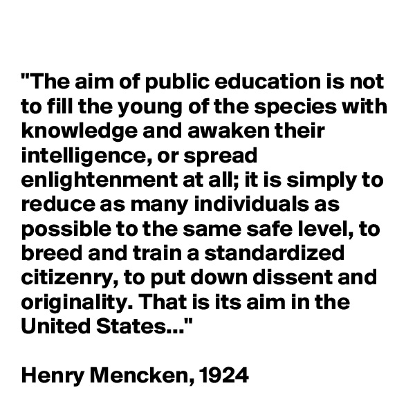 

"The aim of public education is not to fill the young of the species with knowledge and awaken their intelligence, or spread enlightenment at all; it is simply to reduce as many individuals as possible to the same safe level, to breed and train a standardized citizenry, to put down dissent and originality. That is its aim in the United States..." 

Henry Mencken, 1924
