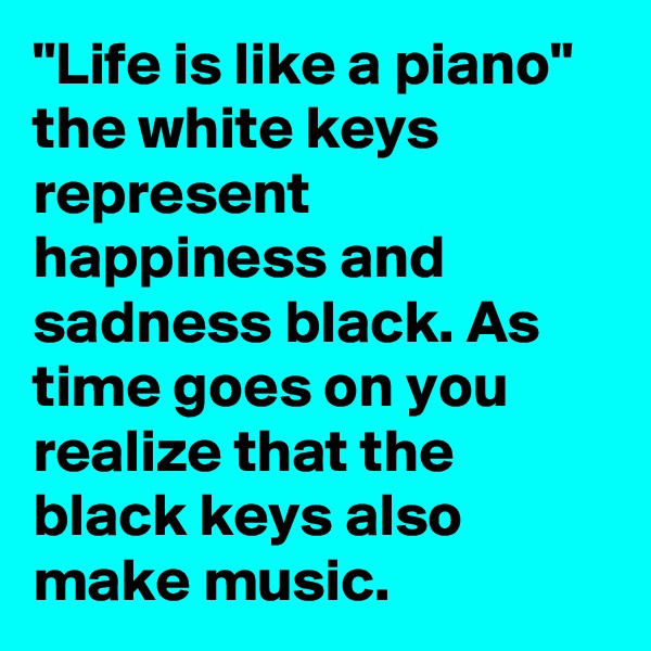 "Life is like a piano"
the white keys represent happiness and sadness black. As time goes on you realize that the black keys also make music.