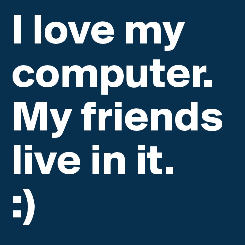 I love my computer. My friends live in it.
:)