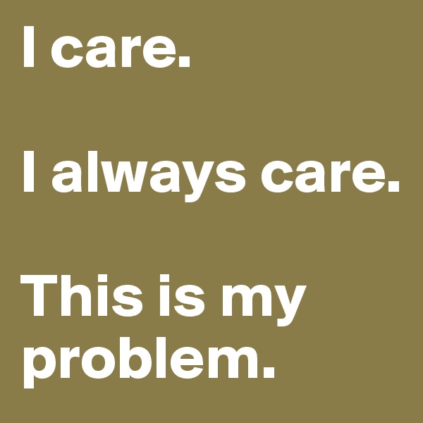I care.

I always care.

This is my problem.