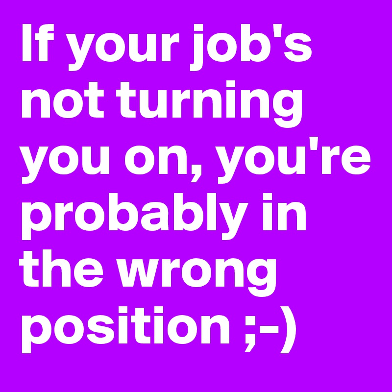 If your job's not turning you on, you're probably in the wrong position ;-) 