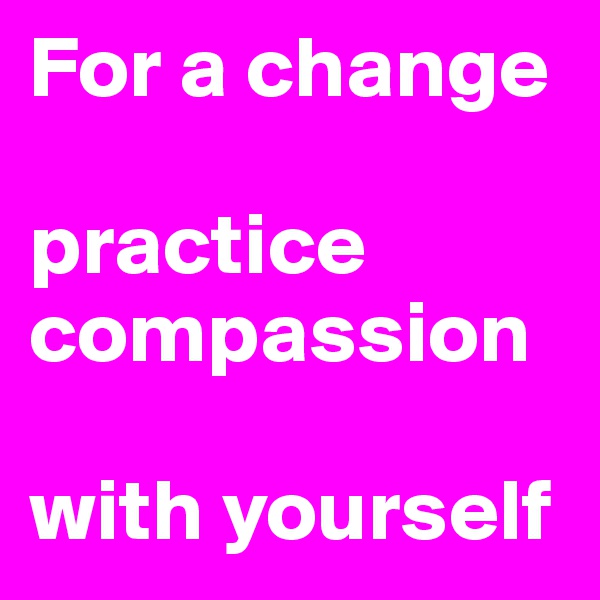 For a change

practice compassion

with yourself