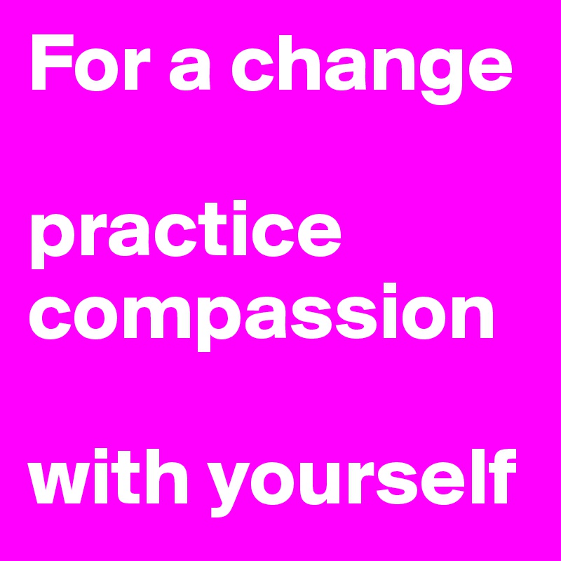 For a change

practice compassion

with yourself