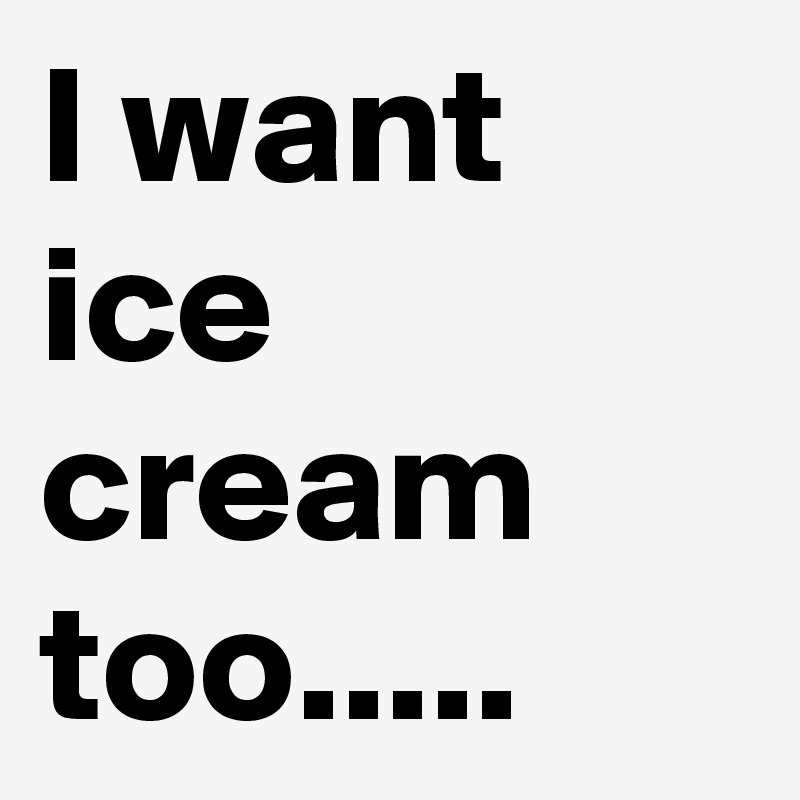 I want ice cream too.....