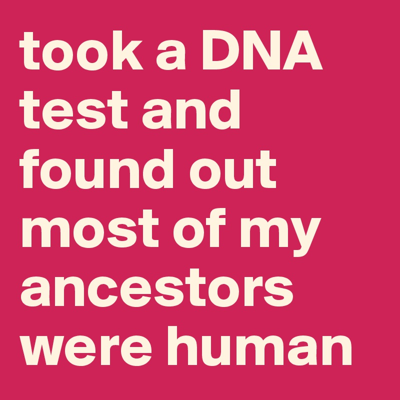 took a DNA test and found out most of my ancestors were human