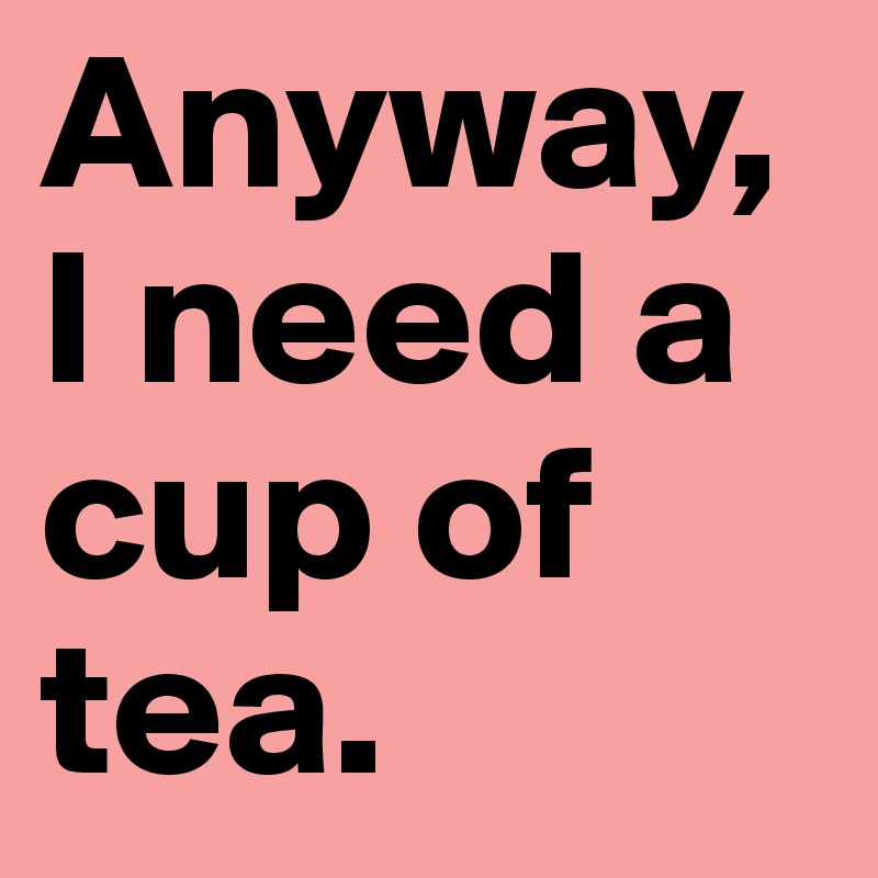 Anyway, I need a cup of tea.