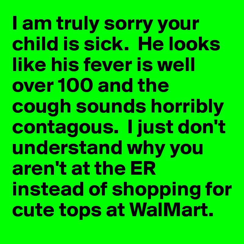 I am truly sorry your child is sick.  He looks like his fever is well over 100 and the cough sounds horribly contagous.  I just don't understand why you aren't at the ER instead of shopping for cute tops at WalMart.  