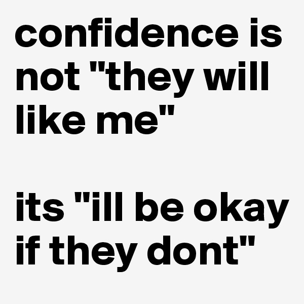 confidence is not "they will like me"

its "ill be okay if they dont"