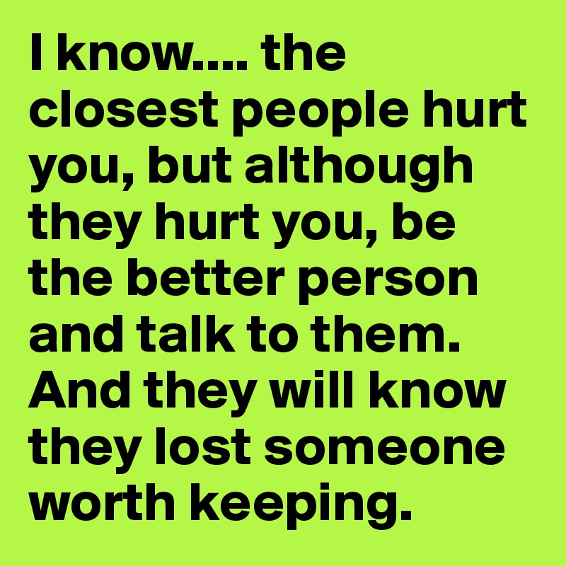 I know.... the closest people hurt you, but although they hurt you, be the better person and talk to them. And they will know they lost someone worth keeping.