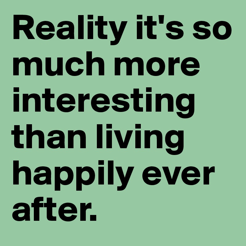 Reality it's so much more interesting than living happily ever after.