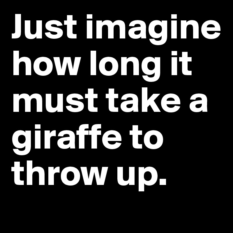 Just imagine how long it must take a giraffe to throw up.