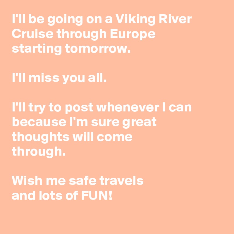 I'll be going on a Viking River Cruise through Europe 
starting tomorrow.

I'll miss you all.

I'll try to post whenever I can because I'm sure great 
thoughts will come 
through.

Wish me safe travels 
and lots of FUN!
