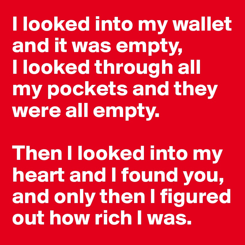 I looked into my wallet and it was empty, 
I looked through all my pockets and they were all empty. 

Then I looked into my heart and I found you, and only then I figured out how rich I was.