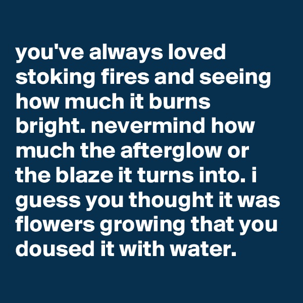 
you've always loved stoking fires and seeing how much it burns bright. nevermind how much the afterglow or the blaze it turns into. i guess you thought it was flowers growing that you doused it with water.
