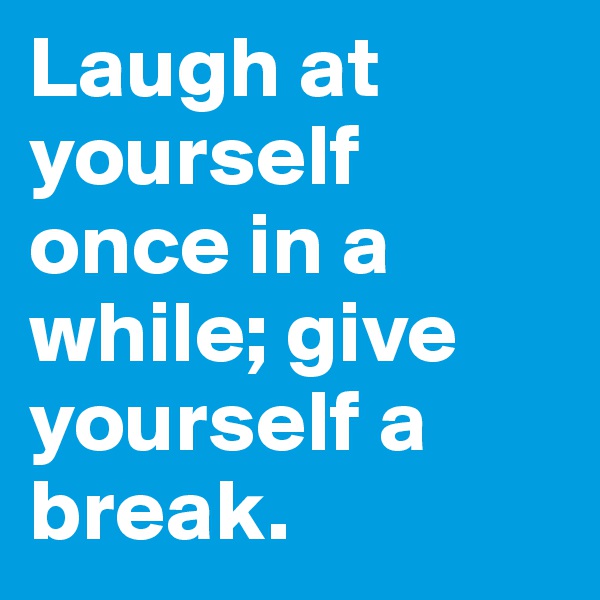 Laugh at yourself once in a while; give yourself a break.