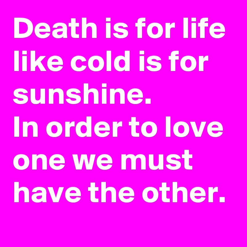 Death is for life like cold is for sunshine.
In order to love one we must have the other.
