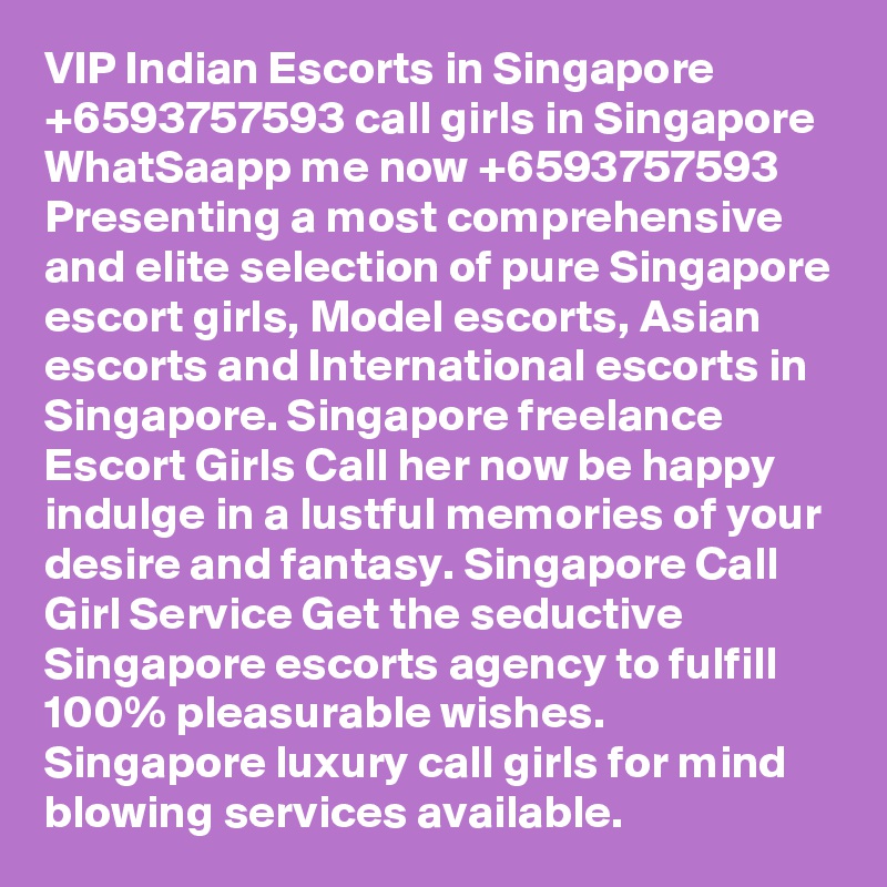 VIP Indian Escorts in Singapore +6593757593 call girls in Singapore WhatSaapp me now +6593757593 Presenting a most comprehensive and elite selection of pure Singapore escort girls, Model escorts, Asian escorts and International escorts in Singapore. Singapore freelance Escort Girls Call her now be happy indulge in a lustful memories of your desire and fantasy. Singapore Call Girl Service Get the seductive Singapore escorts agency to fulfill 100% pleasurable wishes. Singapore luxury call girls for mind blowing services available.