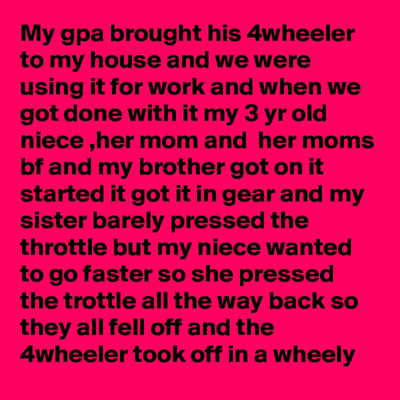 My gpa brought his 4wheeler to my house and we were using it for work and when we got done with it my 3 yr old niece ,her mom and  her moms bf and my brother got on it started it got it in gear and my sister barely pressed the throttle but my niece wanted to go faster so she pressed the trottle all the way back so they all fell off and the 4wheeler took off in a wheely