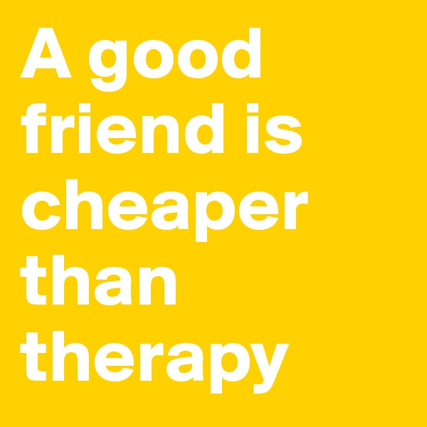 A good friend is cheaper than therapy