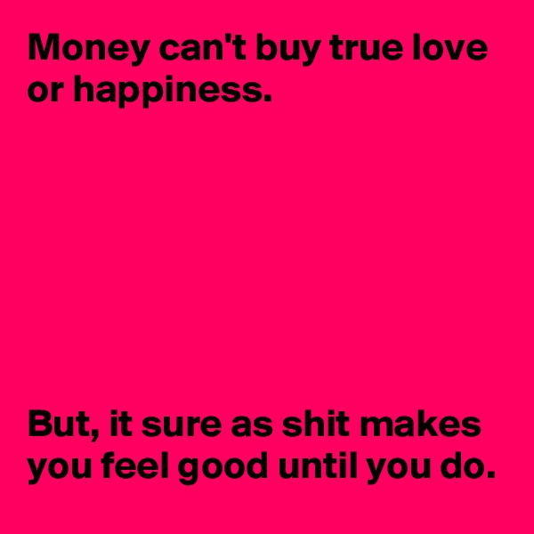 Money can't buy true love or happiness. 







But, it sure as shit makes you feel good until you do. 