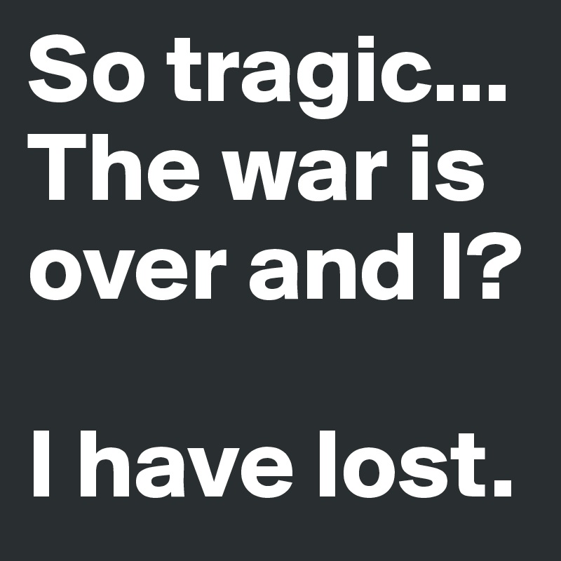 So tragic... The war is over and I?

I have lost. 