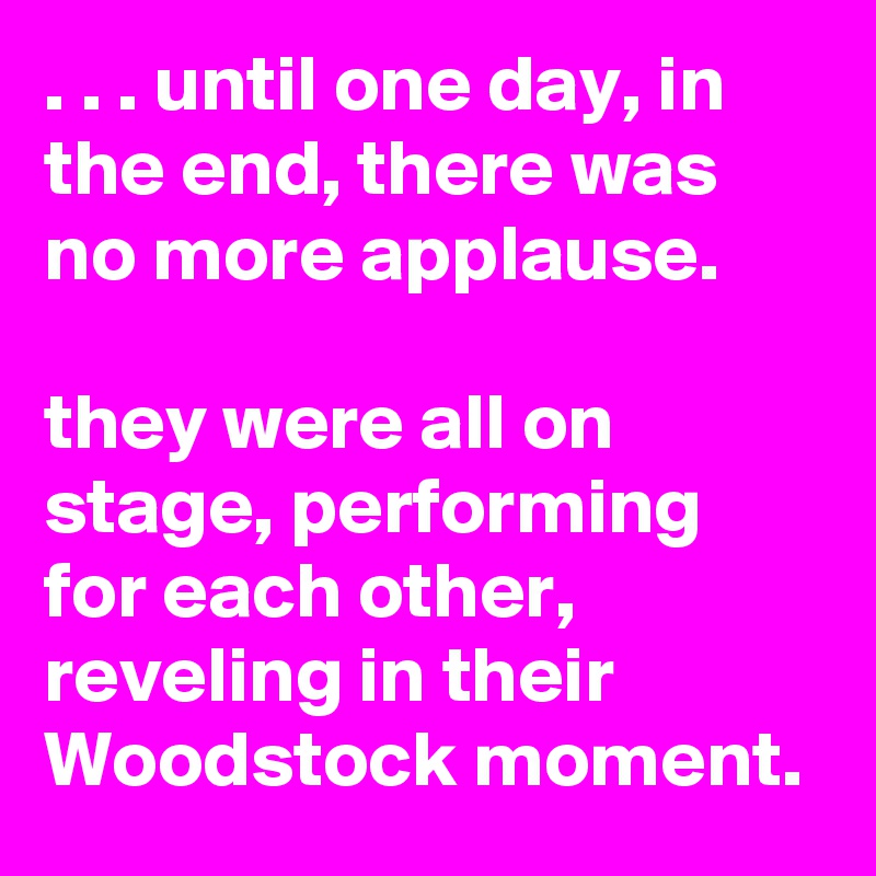 . . . until one day, in the end, there was no more applause.

they were all on stage, performing for each other, reveling in their Woodstock moment.