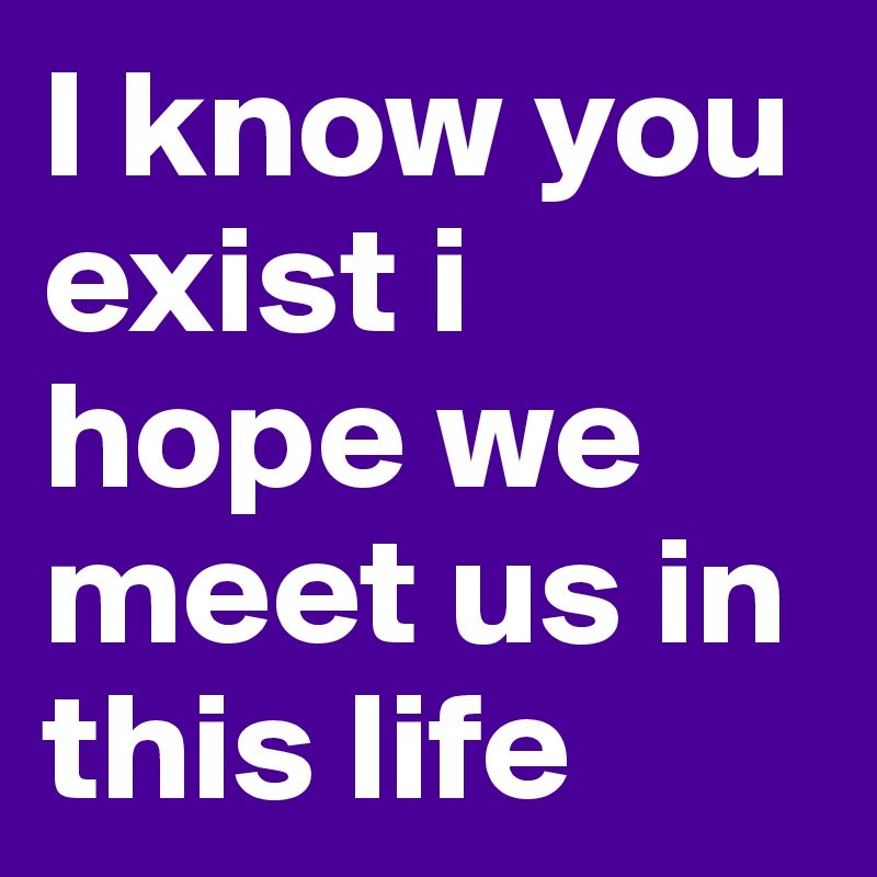I know you exist i hope we meet us in this life