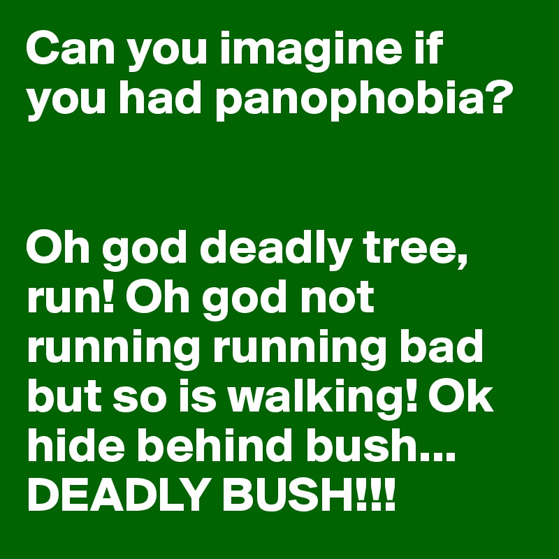 Can you imagine if you had panophobia?


Oh god deadly tree, run! Oh god not running running bad but so is walking! Ok hide behind bush...
DEADLY BUSH!!! 