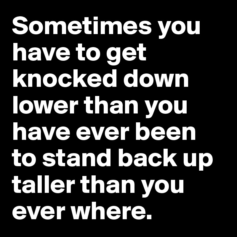 Sometimes you have to get knocked down lower than you have ever been to stand back up taller than you ever where.