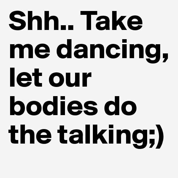 Shh.. Take me dancing,
let our bodies do the talking;)