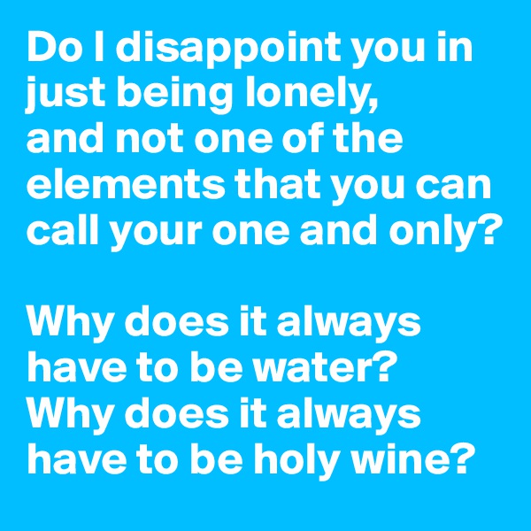 Do I disappoint you in just being lonely,
and not one of the elements that you can call your one and only?

Why does it always have to be water?
Why does it always have to be holy wine?