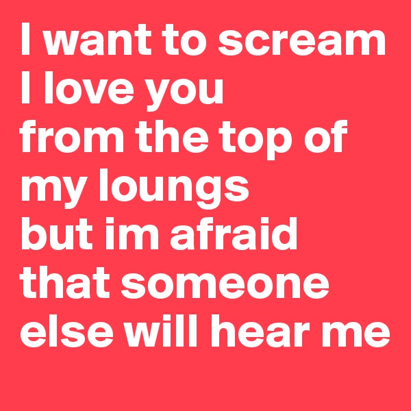 I want to scream I love you 
from the top of my loungs
but im afraid that someone else will hear me