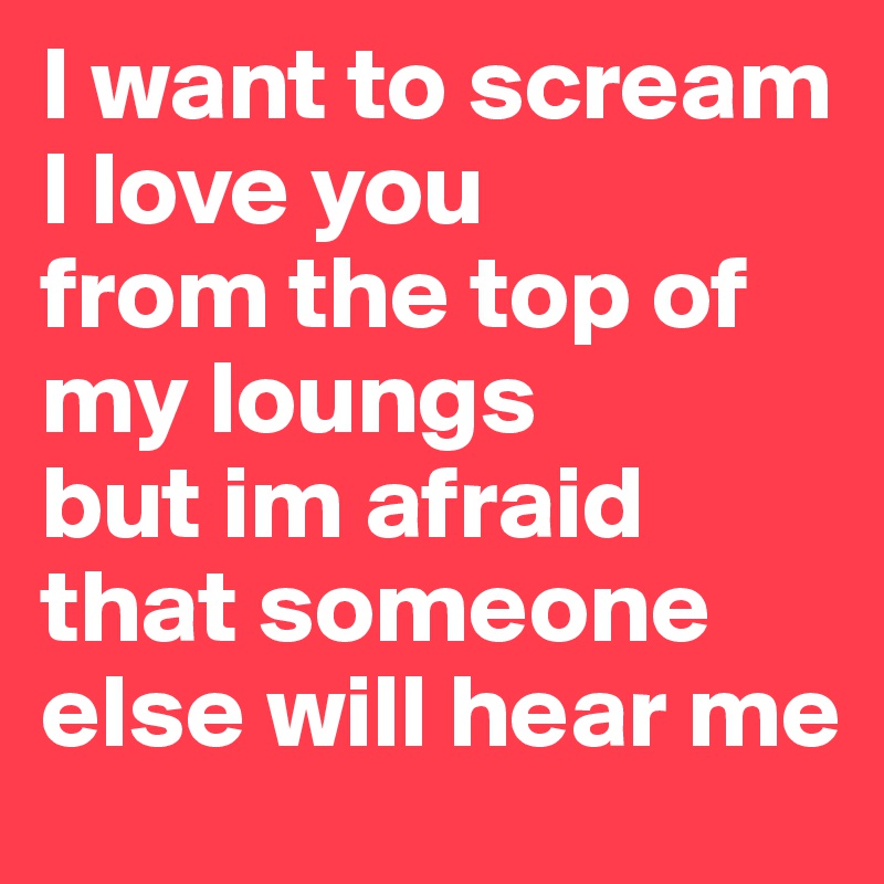 I want to scream I love you 
from the top of my loungs
but im afraid that someone else will hear me