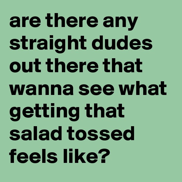 are there any straight dudes out there that wanna see what getting that salad tossed feels like?