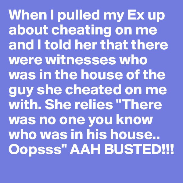 When I pulled my Ex up about cheating on me and I told her that there were witnesses who was in the house of the guy she cheated on me with. She relies "There was no one you know who was in his house.. Oopsss" AAH BUSTED!!!