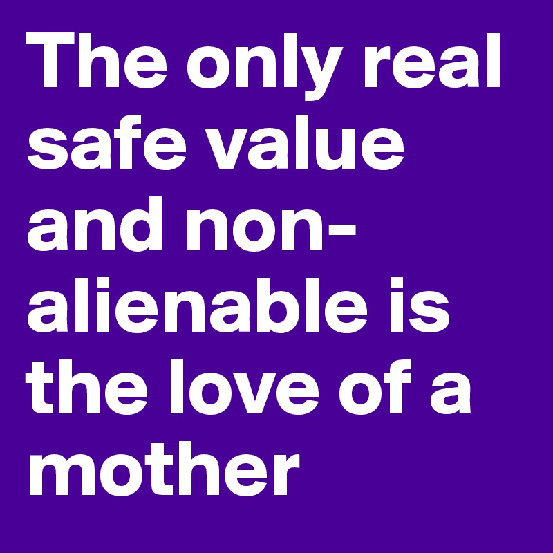 The only real safe value and non-alienable is the love of a mother
