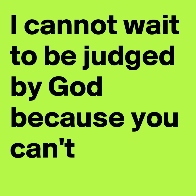 I cannot wait to be judged by God because you can't
