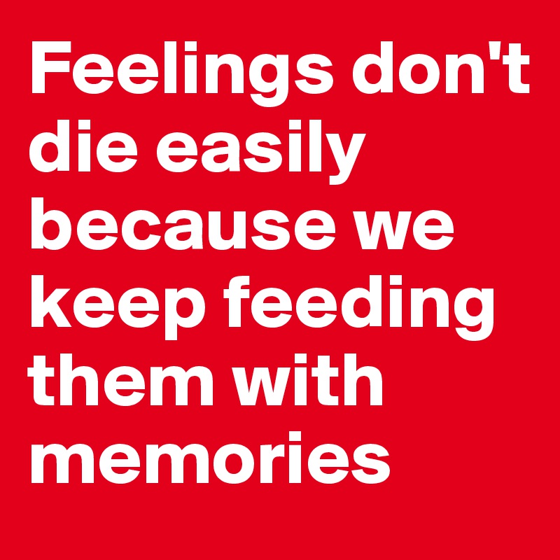 Feelings don't die easily because we keep feeding them with memories