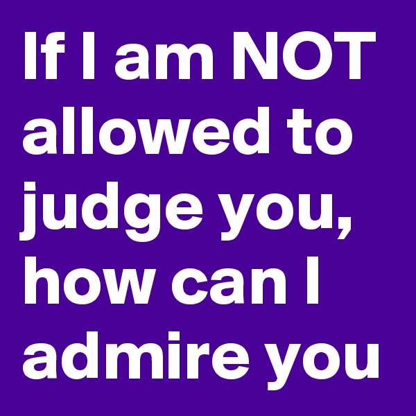 If I am NOT allowed to judge you, how can I admire you