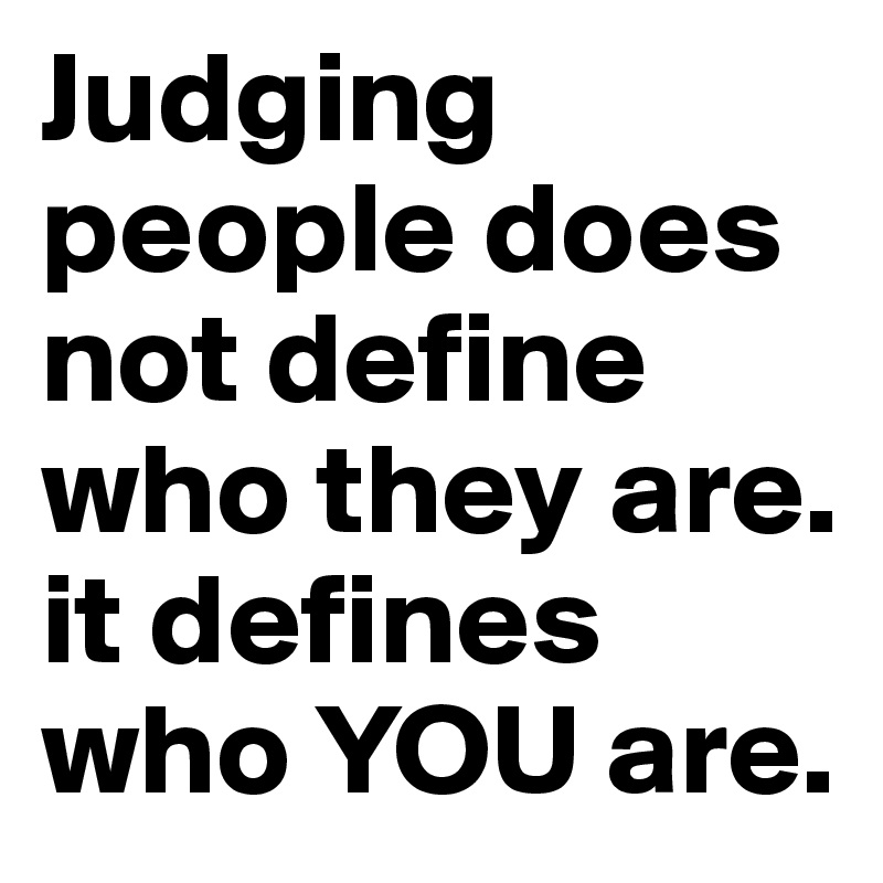 Judging people does not define who they are. it defines who YOU are.